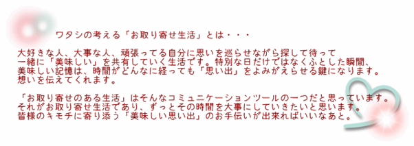 ワタシの考える「お取り寄せ生活」とは・・・

大好きな人、大事な人、頑張ってる自分に思いを巡らせながら探して待って
一緒に「美味しい」を共有していく生活です。特別な日だけではなくふとした瞬間、
美味しい記憶は、時間がどんなに経っても「思い出」をよみがえらせる鍵になります。
想いを伝えてくれます。

「お取り寄せのある生活」はそんなコミュニケーションツールの一つだと思っています。
それがお取り寄せ生活であり、ずっとその時間を大事にしていきたいと思います。
皆様のキモチに寄り添う「美味しい思い出」のお手伝いが出来ればいいなあと。